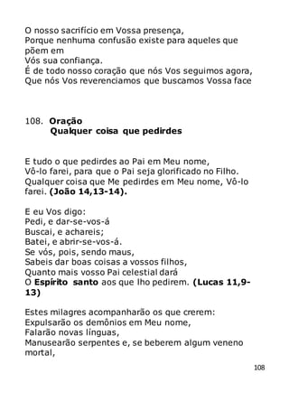 108
O nosso sacrifício em Vossa presença,
Porque nenhuma confusão existe para aqueles que
põem em
Vós sua confiança.
É de todo nosso coração que nós Vos seguimos agora,
Que nós Vos reverenciamos que buscamos Vossa face
108. Oração
Qualquer coisa que pedirdes
E tudo o que pedirdes ao Pai em Meu nome,
Vô-lo farei, para que o Pai seja glorificado no Filho.
Qualquer coisa que Me pedirdes em Meu nome, Vô-lo
farei. (João 14,13-14).
E eu Vos digo:
Pedi, e dar-se-vos-á
Buscai, e achareis;
Batei, e abrir-se-vos-á.
Se vós, pois, sendo maus,
Sabeis dar boas coisas a vossos filhos,
Quanto mais vosso Pai celestial dará
O Espírito santo aos que lho pedirem. (Lucas 11,9-
13)
Estes milagres acompanharão os que crerem:
Expulsarão os demônios em Meu nome,
Falarão novas línguas,
Manusearão serpentes e, se beberem algum veneno
mortal,
 