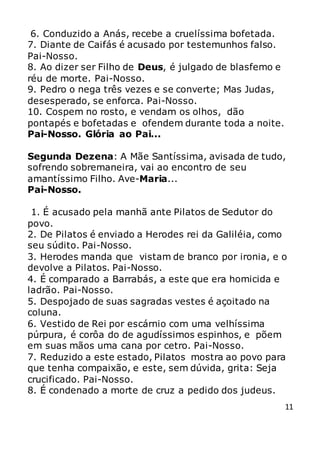 11
6. Conduzido a Anás, recebe a cruelíssima bofetada.
7. Diante de Caifás é acusado por testemunhos falso.
Pai-Nosso.
8. Ao dizer ser Filho de Deus, é julgado de blasfemo e
réu de morte. Pai-Nosso.
9. Pedro o nega três vezes e se converte; Mas Judas,
desesperado, se enforca. Pai-Nosso.
10. Cospem no rosto, e vendam os olhos, dão
pontapés e bofetadas e ofendem durante toda a noite.
Pai-Nosso. Glória ao Pai...
Segunda Dezena: A Mãe Santíssima, avisada de tudo,
sofrendo sobremaneira, vai ao encontro de seu
amantíssimo Filho. Ave-Maria...
Pai-Nosso.
1. É acusado pela manhã ante Pilatos de Sedutor do
povo.
2. De Pilatos é enviado a Herodes rei da Galiléia, como
seu súdito. Pai-Nosso.
3. Herodes manda que vistam de branco por ironia, e o
devolve a Pilatos. Pai-Nosso.
4. É comparado a Barrabás, a este que era homicida e
ladrão. Pai-Nosso.
5. Despojado de suas sagradas vestes é açoitado na
coluna.
6. Vestido de Rei por escárnio com uma velhíssima
púrpura, é corôa do de agudíssimos espinhos, e põem
em suas mãos uma cana por cetro. Pai-Nosso.
7. Reduzido a este estado, Pilatos mostra ao povo para
que tenha compaixão, e este, sem dúvida, grita: Seja
crucificado. Pai-Nosso.
8. É condenado a morte de cruz a pedido dos judeus.
 
