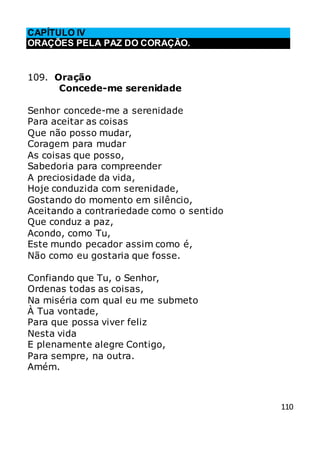 110
CAPÍTULO IV
ORAÇÕES PELA PAZ DO CORAÇÃO.
109. Oração
Concede-me serenidade
Senhor concede-me a serenidade
Para aceitar as coisas
Que não posso mudar,
Coragem para mudar
As coisas que posso,
Sabedoria para compreender
A preciosidade da vida,
Hoje conduzida com serenidade,
Gostando do momento em silêncio,
Aceitando a contrariedade como o sentido
Que conduz a paz,
Acondo, como Tu,
Este mundo pecador assim como é,
Não como eu gostaria que fosse.
Confiando que Tu, o Senhor,
Ordenas todas as coisas,
Na miséria com qual eu me submeto
À Tua vontade,
Para que possa viver feliz
Nesta vida
E plenamente alegre Contigo,
Para sempre, na outra.
Amém.
 