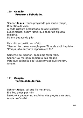 111
110. Oração
Procuro a Felicidade.
Senhor Jesus, tenho procurado por muito tempo,
O sentido da vida.
A cada criatura perguntado pela felicidade:
Experimento, assim faminto, o sabor de alguma
migalha.
De um pedaço de pão.
Mas não estou tão satisfeito.
"Senhor fez o meu coração para Ti, e ele está inquieto.
“Porque não encontra repouso em Ti.”
Somente Tu, Senhor, podes me fazer feliz.
Senhor Dá-me para sempre a Tua alegria
Para que eu possa doá-la aos irmãos que choram.
Amém.
111. Oração
Tenho sede de Paz.
Senhor Jesus, sei que Tu me amas.
E o Teu amor por mim
Levou-o a padecer no espinho, nos pregos e na cruz,
Ainda no Calvário.
 