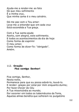 112
Ajuda-me a render-me ao fato
De que meu sofrimento
É a minha cruz,
Que minha cama é o meu calvário.
Dá-me paz com o Teu amor:
Leva-me a entender que em cada cruz
Está escondida a Tua graça.
Com a Tua santa ajuda
Aceito, com alegria, este sofrimento.
E todos os acontecimentos do dia de hoje
Como forma de exprimir
O meu amor;
Como forma de dizer-Te: "obrigado".
Amém.
112. Oração
Fica comigo Senhor!
Fica comigo, Senhor,
Nesta noite,
Permanece para que eu possa adorá-lo, louvá-lo.
E render- graças por zelar por mim enquanto durmo;
Por fazer chover do Céu
A Tua misericórdia ao mundo;
Por socorrer em todos os tabernáculos da Terra,
Àquelas almas bendita que sofreram no purgatório
 