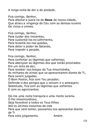 113
A longa noite de dor e de piedade.
Fica comigo, Senhor,
Para afastar a justa ira de Deus de nossa cidade,
Que atraiu a vingança do Céu com as densas nuvens
De vícios e crimes.
Fica comigo, Senhor,
Para cuidar dos inocentes,
Para sustentá-los no sofrimento,
Para levantá-los nas quedas,
Para deter o poder de Satanás,
Para impedir o pecado.
Fica comigo, Senhor,
Para confortar as lágrimas que sofremos;
Para abençoar as lágrimas dos que estão prostrados
Em um leito de dor;
Para receber nos braços da Tua misericórdia,
As milhares de almas que se apresentarem diante de Ti,
Para serem julgadas.
Ó Bom Pastor, fica com Teu pecador;
Defende-o dos perigos que o cercam e o ameaçam;
Sobretudo, fica com as lágrimas que sofremos
E com os agonizantes.
Dá-me uma noite tranquila e uma morte serena.
Ó Pai misericordioso,
Seja favorável a todos os Teus filhos
Até os últimos instantes da vida
Para que sem temor, possamos nos apresentar diante
de Ti
Para este julgamento. Amém.
 