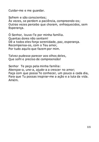 115
Cuidar-me e me guardar.
Sofrem e são conscientes;
Às vezes, se perdem a paciência, compreendo-os;
Outras vezes percebo que choram, enfraquecidos, sem
Esperança.
Ó Senhor, louvo-Te por minha família.
Quantas dores não sentem!
Dê a todos eles força serenidade, paz, esperança.
Recompensa-os, com o Teu amor,
Por tudo aquilo que fazem por mim.
Talvez pudesse parecer aos olhos deles,
Que sofri e preciso de compreensão!
Senhor Te peço pela minha família:
Abençoe-a, une-a, ajude-a a crescer no amor;
Faça com que possa Te conhecer, um pouco a cada dia,
Para que Tu possas inspirar-me a ação e a luta da vida.
Amém.
 