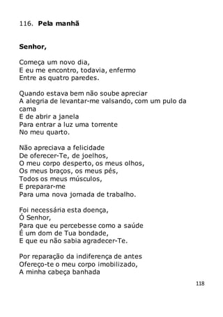 118
116. Pela manhã
Senhor,
Começa um novo dia,
E eu me encontro, todavia, enfermo
Entre as quatro paredes.
Quando estava bem não soube apreciar
A alegria de levantar-me valsando, com um pulo da
cama
E de abrir a janela
Para entrar a luz uma torrente
No meu quarto.
Não apreciava a felicidade
De oferecer-Te, de joelhos,
O meu corpo desperto, os meus olhos,
Os meus braços, os meus pés,
Todos os meus músculos,
E preparar-me
Para uma nova jornada de trabalho.
Foi necessária esta doença,
Ó Senhor,
Para que eu percebesse como a saúde
É um dom de Tua bondade,
E que eu não sabia agradecer-Te.
Por reparação da indiferença de antes
Ofereço-te o meu corpo imobilizado,
A minha cabeça banhada
 