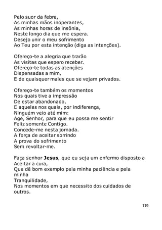 119
Pelo suor da febre,
As minhas mãos inoperantes,
As minhas horas de insônia,
Neste longo dia que me espera.
Desejo unir o meu sofrimento
Ao Teu por esta intenção (diga as intenções).
Ofereço-te a alegria que trarão
As visitas que espero receber.
Ofereço-te todas as atenções
Dispensadas a mim,
E de quaisquer males que se vejam privados.
Ofereço-te também os momentos
Nos quais tive a impressão
De estar abandonado,
E aqueles nos quais, por indiferença,
Ninguém veio até mim:
Age, Senhor, para que eu possa me sentir
Feliz somente Contigo.
Concede-me nesta jornada.
A força de aceitar sorrindo
A prova do sofrimento
Sem revoltar-me.
Faça senhor Jesus, que eu seja um enfermo disposto a
Aceitar a cura,
Que dê bom exemplo pela minha paciência e pela
minha
Tranquilidade,
Nos momentos em que necessito dos cuidados de
outros.
 