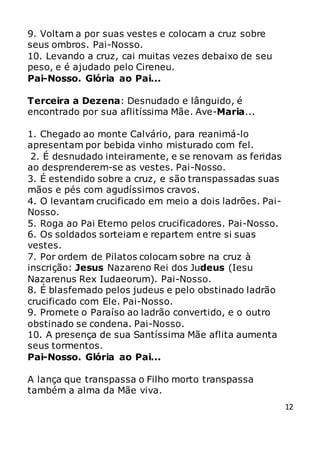 12
9. Voltam a por suas vestes e colocam a cruz sobre
seus ombros. Pai-Nosso.
10. Levando a cruz, cai muitas vezes debaixo de seu
peso, e é ajudado pelo Cireneu.
Pai-Nosso. Glória ao Pai...
Terceira a Dezena: Desnudado e lânguido, é
encontrado por sua aflitíssima Mãe. Ave-Maria...
1. Chegado ao monte Calvário, para reanimá-lo
apresentam por bebida vinho misturado com fel.
2. É desnudado inteiramente, e se renovam as feridas
ao desprenderem-se as vestes. Pai-Nosso.
3. É estendido sobre a cruz, e são transpassadas suas
mãos e pés com agudíssimos cravos.
4. O levantam crucificado em meio a dois ladrões. Pai-
Nosso.
5. Roga ao Pai Eterno pelos crucificadores. Pai-Nosso.
6. Os soldados sorteiam e repartem entre si suas
vestes.
7. Por ordem de Pilatos colocam sobre na cruz à
inscrição: Jesus Nazareno Rei dos Judeus (Iesu
Nazarenus Rex Iudaeorum). Pai-Nosso.
8. É blasfemado pelos judeus e pelo obstinado ladrão
crucificado com Ele. Pai-Nosso.
9. Promete o Paraíso ao ladrão convertido, e o outro
obstinado se condena. Pai-Nosso.
10. A presença de sua Santíssima Mãe aflita aumenta
seus tormentos.
Pai-Nosso. Glória ao Pai...
A lança que transpassa o Filho morto transpassa
também a alma da Mãe viva.
 