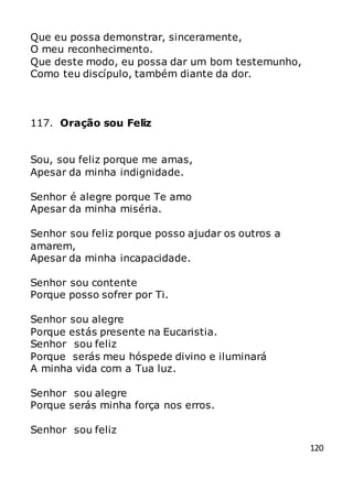 120
Que eu possa demonstrar, sinceramente,
O meu reconhecimento.
Que deste modo, eu possa dar um bom testemunho,
Como teu discípulo, também diante da dor.
117. Oração sou Feliz
Sou, sou feliz porque me amas,
Apesar da minha indignidade.
Senhor é alegre porque Te amo
Apesar da minha miséria.
Senhor sou feliz porque posso ajudar os outros a
amarem,
Apesar da minha incapacidade.
Senhor sou contente
Porque posso sofrer por Ti.
Senhor sou alegre
Porque estás presente na Eucaristia.
Senhor sou feliz
Porque serás meu hóspede divino e iluminará
A minha vida com a Tua luz.
Senhor sou alegre
Porque serás minha força nos erros.
Senhor sou feliz
 