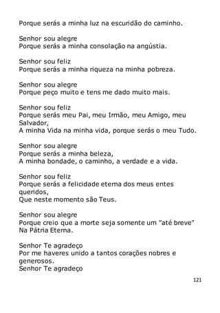 121
Porque serás a minha luz na escuridão do caminho.
Senhor sou alegre
Porque serás a minha consolação na angústia.
Senhor sou feliz
Porque serás a minha riqueza na minha pobreza.
Senhor sou alegre
Porque peço muito e tens me dado muito mais.
Senhor sou feliz
Porque serás meu Pai, meu Irmão, meu Amigo, meu
Salvador,
A minha Vida na minha vida, porque serás o meu Tudo.
Senhor sou alegre
Porque serás a minha beleza,
A minha bondade, o caminho, a verdade e a vida.
Senhor sou feliz
Porque serás a felicidade eterna dos meus entes
queridos,
Que neste momento são Teus.
Senhor sou alegre
Porque creio que a morte seja somente um "até breve"
Na Pátria Eterna.
Senhor Te agradeço
Por me haveres unido a tantos corações nobres e
generosos.
Senhor Te agradeço
 