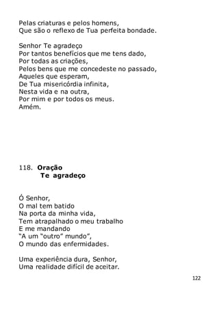 122
Pelas criaturas e pelos homens,
Que são o reflexo de Tua perfeita bondade.
Senhor Te agradeço
Por tantos benefícios que me tens dado,
Por todas as criações,
Pelos bens que me concedeste no passado,
Aqueles que esperam,
De Tua misericórdia infinita,
Nesta vida e na outra,
Por mim e por todos os meus.
Amém.
118. Oração
Te agradeço
Ó Senhor,
O mal tem batido
Na porta da minha vida,
Tem atrapalhado o meu trabalho
E me mandando
“A um “outro” mundo”,
O mundo das enfermidades.
Uma experiência dura, Senhor,
Uma realidade difícil de aceitar.
 