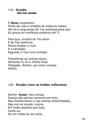124
119. Oração
Dá-me saúde
Ó Deus onipotente
Fonte da vida e remédio de todos os males,
Dá-me a segurança da Tua presença para que
Eu possa ter confiança somente em Ti.
Para que, envolto do Teu amor
E da Tua potência,
Possa receber a cura
E a salvação,
Segundo a Tua livre vontade.
Transforma as minhas dores,
Somente Tu és a minha força.
Obrigado, Senhor, por estar comigo.
Amém.
120. Oração (com os irmãos enfermos)
Senhor Jesus, meu amigo,
Desejo não pensar somente em mim,
Nas minhas dores e nas minhas enfermidades,
Mas sim no mundo inteiro,
Em todos aqueles que hoje,
Como eu,
De um modo ou de outro,
 