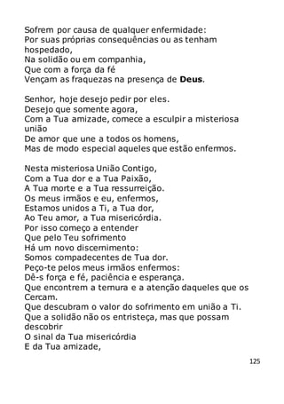 125
Sofrem por causa de qualquer enfermidade:
Por suas próprias consequências ou as tenham
hospedado,
Na solidão ou em companhia,
Que com a força da fé
Vençam as fraquezas na presença de Deus.
Senhor, hoje desejo pedir por eles.
Desejo que somente agora,
Com a Tua amizade, comece a esculpir a misteriosa
união
De amor que une a todos os homens,
Mas de modo especial aqueles que estão enfermos.
Nesta misteriosa União Contigo,
Com a Tua dor e a Tua Paixão,
A Tua morte e a Tua ressurreição.
Os meus irmãos e eu, enfermos,
Estamos unidos a Ti, a Tua dor,
Ao Teu amor, a Tua misericórdia.
Por isso começo a entender
Que pelo Teu sofrimento
Há um novo discernimento:
Somos compadecentes de Tua dor.
Peço-te pelos meus irmãos enfermos:
Dê-s força e fé, paciência e esperança.
Que encontrem a ternura e a atenção daqueles que os
Cercam.
Que descubram o valor do sofrimento em união a Ti.
Que a solidão não os entristeça, mas que possam
descobrir
O sinal da Tua misericórdia
E da Tua amizade,
 