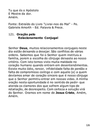126
Tu que és o Apóstolo
E Mestre da dor.
Amém.
Fonte: Extraído do Livro "Livrai-nos do Mal" - Pe.
Gabriele Amorth - Ed. Palavra & Prece.
121. Oração pelo
Relacionamento Conjugal
Senhor Deus, muitos relacionamentos conjugais neste
dia estão deixando a desejar. São conflitos de várias
ordens. Sabemos que foi o Senhor quem instituiu a
família, porem a escolha do cônjuge deixaste ao nosso
critério. Com isto temos visto muita maldade no
coração humano quando entram em desentendimentos.
Existe muito ódio, rancor, infidelidade falta de perdão e
falta de compromisso contigo e com aquele (a) a quem
devíamos amar de coração sincero que é nosso cônjuge
que o Senhor permitiu entrar em nossas vidas. A minha
oração nesta oportunidade é no sentido de pedir- que
atenda os clamores dos que sofrem algum tipo de
retaliação, de desrespeito. Com certeza a solução virá
do Senhor. Oramos em nome de Jesus Cristo, Amém,
Amém.
 