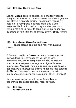 127
122. Oração Quero ser Rico
Senhor Jesus peço-te perdão, pois muitas vezes te
busquei por interesse, quantas vezes alcancei a graça e
me afastei e quando precisei novamente recorri a ti,
hoje eu te peço perdão porque creio que a sua
misericórdia é muito maior do que meus pecados
ensina-me a saciar-me do teu amor, e quero ser rico,
eu quero ser um milionário do seu amor Jesus. Amém.
123. Oração ao Coração de Jesus
(Esta oração destina-se a resolver qualquer
caso)
Ó Divino coração de Jesus, a quem tudo é possível,
menos deixar de compadecer-vos de nossas
necessidades, tende compaixão de nós, perdoe os
nossos pecados para que sejamos dignos de suas
promessas. Alcançai-me a graça que vos peço [aqui o
pedido]. Pela intercessão do imaculado e aflito coração
de Maria, vossa mãe que também é nossa mãe, a
quem não podeis negar coisa alguma. Dizer (3 vezes),
Nossa senhora do sagrado coração de Jesus,
esperança dos desesperados, rogai por nós.
124. Oração
Eu Preciso de Ti
 