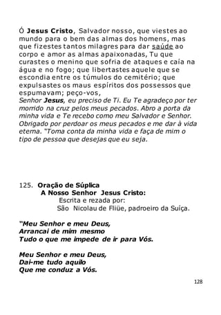 128
Ó Jesus Cristo, Salvador nosso, que viestes ao
mundo para o bem das almas dos homens, mas
que fizestes tantos milagres para dar saúde ao
corpo e amor as almas apaixonadas, Tu que
curastes o menino que sofria de ataques e caía na
água e no fogo; que libertastes aquele que se
escondia entre os túmulos do cemitério; que
expulsastes os maus espíritos dos possessos que
espumavam; peço-vos,
Senhor Jesus, eu preciso de Ti. Eu Te agradeço por ter
morrido na cruz pelos meus pecados. Abro a porta da
minha vida e Te recebo como meu Salvador e Senhor.
Obrigado por perdoar os meus pecados e me dar à vida
eterna. “Toma conta da minha vida e faça de mim o
tipo de pessoa que desejas que eu seja.
125. Oração de Súplica
A Nosso Senhor Jesus Cristo:
Escrita e rezada por:
São Nicolau de Fliüe, padroeiro da Suíça.
“Meu Senhor e meu Deus,
Arrancai de mim mesmo
Tudo o que me impede de ir para Vós.
Meu Senhor e meu Deus,
Dai-me tudo aquilo
Que me conduz a Vós.
 