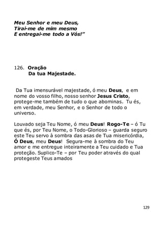 129
Meu Senhor e meu Deus,
Tirai-me de mim mesmo
E entregai-me todo a Vós!”
126. Oração
Da tua Majestade.
Da Tua imensurável majestade, ó meu Deus, e em
nome do vosso filho, nosso senhor Jesus Cristo,
protege-me também de tudo o que abominas. Tu és,
em verdade, meu Senhor, e o Senhor de todo o
universo.
Louvado seja Teu Nome, ó meu Deus! Rogo-Te – ó Tu
que és, por Teu Nome, o Todo-Glorioso – guarda seguro
este Teu servo à sombra das asas de Tua misericórdia,
Ó Deus, meu Deus! Segura-me à sombra do Teu
amor e me entregue inteiramente a Teu cuidado e Tua
proteção. Suplico-Te – por Teu poder através do qual
protegeste Teus amados
 