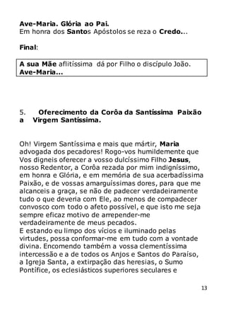 13
Ave-Maria. Glória ao Pai.
Em honra dos Santos Apóstolos se reza o Credo...
Final:
A sua Mãe aflitíssima dá por Filho o discípulo João.
Ave-Maria...
5. Oferecimento da Corôa da Santíssima Paixão
a Virgem Santíssima.
Oh! Virgem Santíssima e mais que mártir, Maria
advogada dos pecadores! Rogo-vos humildemente que
Vos digneis oferecer a vosso dulcíssimo Filho Jesus,
nosso Redentor, a Corôa rezada por mim indigníssimo,
em honra e Glória, e em memória de sua acerbadíssima
Paixão, e de vossas amarguíssimas dores, para que me
alcanceis a graça, se não de padecer verdadeiramente
tudo o que deveria com Ele, ao menos de compadecer
convosco com todo o afeto possível, e que isto me seja
sempre eficaz motivo de arrepender-me
verdadeiramente de meus pecados.
E estando eu limpo dos vícios e iluminado pelas
virtudes, possa conformar-me em tudo com a vontade
divina. Encomendo também a vossa clementíssima
intercessão e a de todos os Anjos e Santos do Paraíso,
a Igreja Santa, a extirpação das heresias, o Sumo
Pontífice, os eclesiásticos superiores seculares e
 