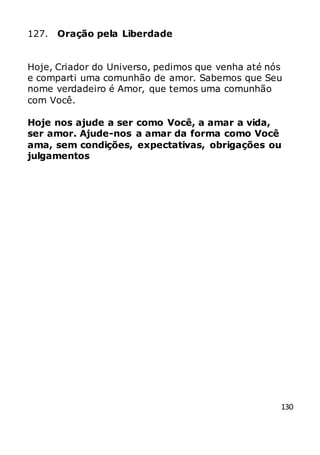 130
127. Oração pela Liberdade
Hoje, Criador do Universo, pedimos que venha até nós
e comparti uma comunhão de amor. Sabemos que Seu
nome verdadeiro é Amor, que temos uma comunhão
com Você.
Hoje nos ajude a ser como Você, a amar a vida,
ser amor. Ajude-nos a amar da forma como Você
ama, sem condições, expectativas, obrigações ou
julgamentos
 