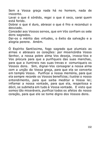 132
Sem a Vossa graça nada há no homem, nada de
inocente.
Lavai o que é sórdido, regai o que é seco, sarai quem
está ferido.
Dobrai o que é duro, abrasai o que é frio e reconduzi o
desviado.
Concedei aos Vossos servos, que em Vós confiam os sete
dons sagrados.
Dai-os o mérito das virtudes, o êxito da salvação e a
alegria perene. Amém.
Ó Espírito Santíssimo, fogo sagrado que alumiais as
almas e abrasais os corações: por misericórdia Vosso
Senhor, a nossa pobre alma Vos deseja, invoca-Vos e
Vos procura para que a purifiqueis das suas manchas,
para que a ilumineis nas suas trevas e comuniqueis os
Vossos dons. Sim, dignai-Vos consagrar a nossa alma
com a unção da Vossa graça, para que ela se converta
em templo Vosso. Purificai a nossa memória, para que
ela sempre recorde os Vossos benefícios; ilustrai o nosso
entendimento, para que saiba meditar a Vossa lei;
inflamai a nossa vontade, para que ela, respeitosa e
dócil, se submeta em tudo à Vossa vontade. E visto que
somos tão miseráveis, purificai todos os afetos do nosso
coração, para que ele se torne digno dos Vossos dons.
 