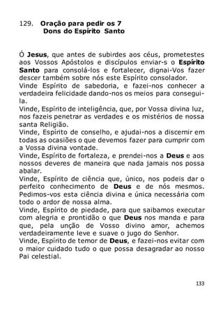 133
129. Oração para pedir os 7
Dons do Espírito Santo
Ó Jesus, que antes de subirdes aos céus, prometestes
aos Vossos Apóstolos e discípulos enviar-s o Espírito
Santo para consolá-los e fortalecer, dignai-Vos fazer
descer também sobre nós este Espírito consolador.
Vinde Espírito de sabedoria, e fazei-nos conhecer a
verdadeira felicidade dando-nos os meios para consegui-
la.
Vinde, Espírito de inteligência, que, por Vossa divina luz,
nos fazeis penetrar as verdades e os mistérios de nossa
santa Religião.
Vinde, Espírito de conselho, e ajudai-nos a discernir em
todas as ocasiões o que devemos fazer para cumprir com
a Vossa divina vontade.
Vinde, Espírito de fortaleza, e prendei-nos a Deus e aos
nossos deveres de maneira que nada jamais nos possa
abalar.
Vinde, Espírito de ciência que, único, nos podeis dar o
perfeito conhecimento de Deus e de nós mesmos.
Pedimos-vos esta ciência divina e única necessária com
todo o ardor de nossa alma.
Vinde, Espírito de piedade, para que saibamos executar
com alegria e prontidão o que Deus nos manda e para
que, pela unção de Vosso divino amor, achemos
verdadeiramente leve e suave o jugo do Senhor.
Vinde, Espírito de temor de Deus, e fazei-nos evitar com
o maior cuidado tudo o que possa desagradar ao nosso
Pai celestial.
 