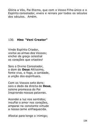 134
Glória a Vós, Pai Eterno, que com o Vosso Filho único e o
Espírito consolador, viveis e reinais por todos os séculos
dos séculos. Amém.
130. Hino "Veni Creator"
Vinde Espírito Criador,
visitai as almas dos Vossos;
enchei de graça celestial
os corações que criastes!
Sois o Divino Consolador,
o dom do Deus Altíssimo,
fonte viva, o fogo, a caridade,
a unção dos espirituais.
Com os Vossos sete dons:
sois o dedo da direita de Deus,
solene promessa do Pai
Inspirando nossas palavras.
Acendei a luz nos sentidos;
insuflai o amor nos corações,
amparai na constante virtude
a nossa carne enfraquecida.
Afastai para longe o inimigo;
 