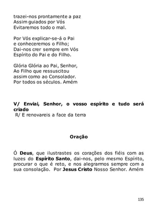 135
trazei-nos prontamente a paz
Assim guiados por Vós
Evitaremos todo o mal.
Por Vós explicar-se-á o Pai
e conheceremos o Filho;
Dai-nos crer sempre em Vós
Espírito do Pai e do Filho.
Glória Glória ao Pai, Senhor,
Ao Filho que ressuscitou
assim como ao Consolador.
Por todos os séculos. Amém
V/ Enviai, Senhor, o vosso espírito e tudo será
criado
R/ E renovareis a face da terra
Oração
Ó Deus, que ilustrastes os corações dos fiéis com as
luzes do Espírito Santo, dai-nos, pelo mesmo Espírito,
procurar o que é reto, e nos alegrarmos sempre com a
sua consolação. Por Jesus Cristo Nosso Senhor. Amém
 