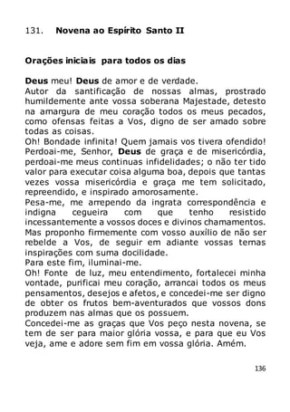 136
131. Novena ao Espírito Santo II
Orações iniciais para todos os dias
Deus meu! Deus de amor e de verdade.
Autor da santificação de nossas almas, prostrado
humildemente ante vossa soberana Majestade, detesto
na amargura de meu coração todos os meus pecados,
como ofensas feitas a Vos, digno de ser amado sobre
todas as coisas.
Oh! Bondade infinita! Quem jamais vos tivera ofendido!
Perdoai-me, Senhor, Deus de graça e de misericórdia,
perdoai-me meus continuas infidelidades; o não ter tido
valor para executar coisa alguma boa, depois que tantas
vezes vossa misericórdia e graça me tem solicitado,
repreendido, e inspirado amorosamente.
Pesa-me, me arrependo da ingrata correspondência e
indigna cegueira com que tenho resistido
incessantemente a vossos doces e divinos chamamentos.
Mas proponho firmemente com vosso auxílio de não ser
rebelde a Vos, de seguir em adiante vossas ternas
inspirações com suma docilidade.
Para este fim, iluminai-me.
Oh! Fonte de luz, meu entendimento, fortalecei minha
vontade, purificai meu coração, arrancai todos os meus
pensamentos, desejos e afetos, e concedei-me ser digno
de obter os frutos bem-aventurados que vossos dons
produzem nas almas que os possuem.
Concedei-me as graças que Vos peço nesta novena, se
tem de ser para maior glória vossa, e para que eu Vos
veja, ame e adore sem fim em vossa glória. Amém.
 