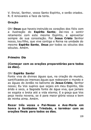 139
V. Enviai, Senhor, vosso Santo Espírito, e serão criados.
R. E renovareis a face da terra.
Oração
Oh! Deus que haveis instruído os corações dos fiéis com
a ilustração do Espírito Santo; dai-nos o sentir
retamente com este mesmo Espírito, e aproveitar
sempre de sua consolação. Por Jesus Cristo Senhor
nosso, teu filho, que vive contigo e Reina na unidade do
mesmo Espírito Santo, Deus por todos os séculos dos
séculos. Amém.
Primeiro Dia
(Começar com as orações preparatórias para todos
os dias).
Oh! Espírito Santo!
Fonte viva de divinas águas que, na criação do mundo,
santificastes as imensas águas que rodeavam o mundo e
as águas do Jordão no batismo de Jesus Cristo, Senhor
nosso; Eu Vos suplico que sejais em meu Espírito, tão
árido e seco, a Sagrada fonte de água viva, que jamais
se esgota e brota até a vida eterna; E a graça que Vos
peço nesta novena, se é para maior glória vossa e bem
de minha alma. Amém.
Rezar três vezes o Pai-Nosso e Ave-Maria em
honra à Santíssima Trindade, e terminar com as
orações finais para todos os dias.
 