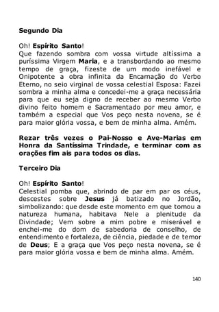 140
Segundo Dia
Oh! Espírito Santo!
Que fazendo sombra com vossa virtude altíssima a
puríssima Virgem Maria, e a transbordando ao mesmo
tempo de graça, fizeste de um modo inefável e
Onipotente a obra infinita da Encarnação do Verbo
Eterno, no seio virginal de vossa celestial Esposa: Fazei
sombra a minha alma e concedei-me a graça necessária
para que eu seja digno de receber ao mesmo Verbo
divino feito homem e Sacramentado por meu amor, e
também a especial que Vos peço nesta novena, se é
para maior glória vossa, e bem de minha alma. Amém.
Rezar três vezes o Pai-Nosso e Ave-Marias em
Honra da Santíssima Trindade, e terminar com as
orações fim ais para todos os dias.
Terceiro Dia
Oh! Espírito Santo!
Celestial pomba que, abrindo de par em par os céus,
descestes sobre Jesus já batizado no Jordão,
simbolizando: que desde este momento em que tomou a
natureza humana, habitava Nele a plenitude da
Divindade; Vem sobre a mim pobre e miserável e
enchei-me do dom de sabedoria de conselho, de
entendimento e fortaleza, de ciência, piedade e de temor
de Deus; E a graça que Vos peço nesta novena, se é
para maior glória vossa e bem de minha alma. Amém.
 