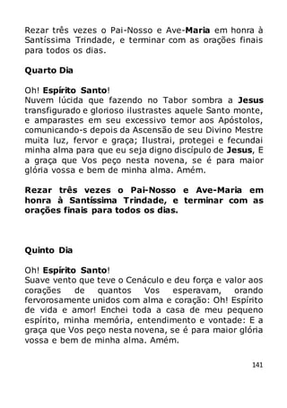 141
Rezar três vezes o Pai-Nosso e Ave-Maria em honra à
Santíssima Trindade, e terminar com as orações finais
para todos os dias.
Quarto Dia
Oh! Espírito Santo!
Nuvem lúcida que fazendo no Tabor sombra a Jesus
transfigurado e glorioso ilustrastes aquele Santo monte,
e amparastes em seu excessivo temor aos Apóstolos,
comunicando-s depois da Ascensão de seu Divino Mestre
muita luz, fervor e graça; Ilustrai, protegei e fecundai
minha alma para que eu seja digno discípulo de Jesus, E
a graça que Vos peço nesta novena, se é para maior
glória vossa e bem de minha alma. Amém.
Rezar três vezes o Pai-Nosso e Ave-Maria em
honra à Santíssima Trindade, e terminar com as
orações finais para todos os dias.
Quinto Dia
Oh! Espírito Santo!
Suave vento que teve o Cenáculo e deu força e valor aos
corações de quantos Vos esperavam, orando
fervorosamente unidos com alma e coração: Oh! Espírito
de vida e amor! Enchei toda a casa de meu pequeno
espírito, minha memória, entendimento e vontade: E a
graça que Vos peço nesta novena, se é para maior glória
vossa e bem de minha alma. Amém.
 