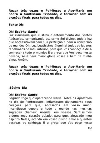 142
Rezar três vezes o Pai-Nosso e Ave-Maria em
honra à Santíssima Trindade, e terminar com as
orações finais para todos os dias.
Sexto Dia
Oh! Espírito Santo!
Luz claríssima que ilustrou o entendimento dos Santos
Apóstolos, comunicando-os, como Sol divino, toda a luz
que necessitavam para sua perfeição e para a conversão
do mundo: Oh! Luz beatíssima! Iluminai todos os lugares
tenebrosos de meu interior, para que Vos conheça e dê a
conhecer a todo o mundo; E a graça que Vos peço nesta
novena, se é para maior glória vossa e bem de minha
alma. Amém.
Rezar três vezes o Pai-Nosso e Ave-Maria em
honra à Santíssima Trindade, e terminar com as
orações finais para todos os dias.
Sétimo Dia
Oh! Espírito Santo!
Sagrado fogo que aparecendo visível sobre os Apóstolos
no dia de Pentecostes, inflamastes divinamente seus
corações para que, abrasados em vosso amor,
incendiasse depois a todo o mundo nas mesmas
sagradas chamas: Acendei em vossos Santíssimos
ardores meu coração gelado, para que, abrasado meu
Espírito Neles, acenda em vosso divino amor a quantos
pessoas eu conheça; E a graça que Vos peço nesta
 