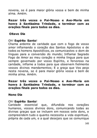 143
novena, se é para maior glória vossa e bem de minha
alma. Amém.
Rezar três vezes o Pai-Nosso e Ave-Maria em
honra à Santíssima Trindade, e terminar com as
orações finais para todos os dias.
Oitavo Dia
Oh! Espírito Santo!
Chama ardente de caridade que com o fogo de vosso
amor inflamando o coração dos Santos Apóstolos e de
todos os homens Apostólicos, os comunicastes o dom de
línguas para a conversão do mundo; Inflamai Sagrado
Fogo de Amor ao meu coração e minha língua para que
sempre governado por vosso Espírito, e fervoroso na
caridade, inflame a todos para que observem fielmente
vossos divinos mandamentos; E a graça que Vos peço
nesta novena, se é para maior glória vossa e bem de
minha alma. Amém.
Rezar três vezes o Pai-Nosso e Ave-Maria em
honra à Santíssima Trindade, e terminar com as
orações finais para todos os dias.
Nono Dia
Oh! Espírito Santo!
Caridade essencial que, difundida nos corações
humanos, vossos divinos dons, comunicando todas as
divinas graças que se incluem em nossos sete dons, e
compreendem tudo o quanto necessita a vida espiritual,
própria de cada um, e a qual desejais que se comunique
 