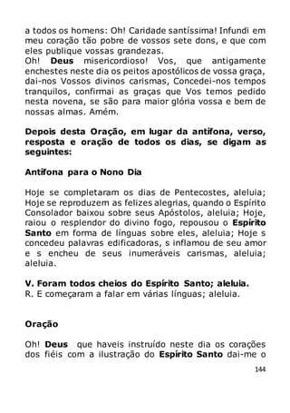 144
a todos os homens: Oh! Caridade santíssima! Infundi em
meu coração tão pobre de vossos sete dons, e que com
eles publique vossas grandezas.
Oh! Deus misericordioso! Vos, que antigamente
enchestes neste dia os peitos apostólicos de vossa graça,
dai-nos Vossos divinos carismas, Concedei-nos tempos
tranquilos, confirmai as graças que Vos temos pedido
nesta novena, se são para maior glória vossa e bem de
nossas almas. Amém.
Depois desta Oração, em lugar da antífona, verso,
resposta e oração de todos os dias, se digam as
seguintes:
Antífona para o Nono Dia
Hoje se completaram os dias de Pentecostes, aleluia;
Hoje se reproduzem as felizes alegrias, quando o Espírito
Consolador baixou sobre seus Apóstolos, aleluia; Hoje,
raiou o resplendor do divino fogo, repousou o Espírito
Santo em forma de línguas sobre eles, aleluia; Hoje s
concedeu palavras edificadoras, s inflamou de seu amor
e s encheu de seus inumeráveis carismas, aleluia;
aleluia.
V. Foram todos cheios do Espírito Santo; aleluia.
R. E começaram a falar em várias línguas; aleluia.
Oração
Oh! Deus que haveis instruído neste dia os corações
dos fiéis com a ilustração do Espírito Santo dai-me o
 