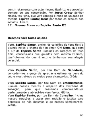 145
sentir retamente com este mesmo Espírito, e aproveitar
sempre de sua consolação. Por Jesus Cristo Senhor
Nosso, teu Filho, que vive contigo e reina na unidade do
mesmo Espírito Santo; Deus por todos os séculos dos
séculos. Amém.
151. Novena Breve ao Espírito Santo III
Orações para todos os dias
Vem, Espírito Santo, enchei os corações de teus fiéis e
acende neles a chama de teu amor. Oh! Deus, que com
a luz do Espírito Santo iluminas os corações de teus
fiéis, conceda-nos que guiados pelo mesmo Espírito,
desfrutemos do que é reto e tenhamos sua alegria
celestial.
Vem Espírito Santo, por teu Dom de Sabedoria,
concedei-nos a graça de apreciar e estimar os bens do
céu e mostrai-nos os meios para alcançá-los. Glória.
Vem Espírito Santo, por teu Dom de Entendimento,
ilumina nossas mentes a respeito dos mistérios da
salvação, para que possamos compreendê-los
perfeitamente e abraçá-los com fervor. Glória.
Vem Espírito Santo, por teu Dom de Conselho, inclina
nossos corações a atuar com retidão e justiça para
benefício de nós mesmos e de nossos semelhantes.
Glória.
 