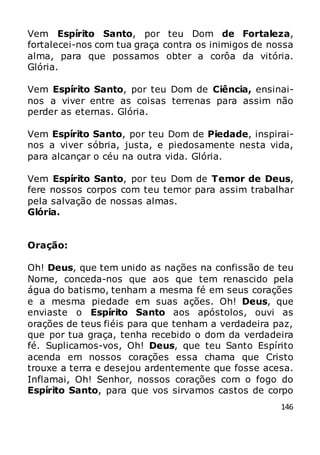 146
Vem Espírito Santo, por teu Dom de Fortaleza,
fortalecei-nos com tua graça contra os inimigos de nossa
alma, para que possamos obter a corôa da vitória.
Glória.
Vem Espírito Santo, por teu Dom de Ciência, ensinai-
nos a viver entre as coisas terrenas para assim não
perder as eternas. Glória.
Vem Espírito Santo, por teu Dom de Piedade, inspirai-
nos a viver sóbria, justa, e piedosamente nesta vida,
para alcançar o céu na outra vida. Glória.
Vem Espírito Santo, por teu Dom de Temor de Deus,
fere nossos corpos com teu temor para assim trabalhar
pela salvação de nossas almas.
Glória.
Oração:
Oh! Deus, que tem unido as nações na confissão de teu
Nome, conceda-nos que aos que tem renascido pela
água do batismo, tenham a mesma fé em seus corações
e a mesma piedade em suas ações. Oh! Deus, que
enviaste o Espírito Santo aos apóstolos, ouvi as
orações de teus fiéis para que tenham a verdadeira paz,
que por tua graça, tenha recebido o dom da verdadeira
fé. Suplicamos-vos, Oh! Deus, que teu Santo Espírito
acenda em nossos corações essa chama que Cristo
trouxe a terra e desejou ardentemente que fosse acesa.
Inflamai, Oh! Senhor, nossos corações com o fogo do
Espírito Santo, para que vos sirvamos castos de corpo
 