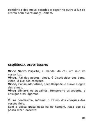 148
penitência dos meus pecados e gozar no outro a luz da
eterna bem-aventurança. Amém.
SEQÜÊNCIA DEVOTÍSSIMA
Vinde Santo Espírito, e mandai do céu um raio da
vossa luz.
Vinde, Pai dos pobres, vinde, ó Distribuidor dos bens,
vinde, ó Luz dos corações.
Vinde, Consolador ótimo, doce Hóspede, e suave alegria
das almas.
Vinde aliviar-s os trabalhos, temperar-s os ardores, e
enxugar-s as lágrimas.
Ó Luz beatíssima, inflamai o íntimo dos corações dos
vossos fiéis.
Sem a vossa graça nada há no homem, nada que se
possa dizer inocente.
 