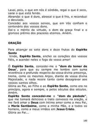 149
Lavai, pois, o que em nós é sórdido, regai o que é seco,
sarai o que está ferido.
Abrandai o que é duro, abrasai o que é frio, e reconduzi
o desviado.
Concedei aos vossos servos, que em Vós confiam o
centenário dos vossos dons.
Dai-s o mérito da virtude, o dom da graça final e o
glorioso prêmio dos prazeres eternos. Amém.
ORAÇÃO
Para alcançar os sete dons e doze frutos do Espírito
Santo
Vinde, Espírito Santo, enchei os corações dos vossos
fiéis, e acendei neles o fogo do vosso amor!
Ó Espírito Santo, concedei-me o "dom do temor de
Deus", para que eu sempre me lembre com suma
reverência e profundo respeito da vossa divina presença,
trema, como os mesmos Anjos, diante de vossa divina
Majestade, e nada receie tanto como desagravar aos
vossos santos olhos.
Glória ao Pai, ao Filho e ao Espírito Santo, como era no
princípio, agora e sempre, e pelos séculos dos séculos.
Amém.
Espírito Santo concedei-me o "dom da piedade",
que me tornará delicioso o trato convosco na oração, e
me fará amar a Deus com íntimo amor como a meu Pai,
a Maria Santíssima, como a minha Mãe, e a todos os
homens, como a meus irmãos em Jesus Cristo.
Glória ao Pai...
 