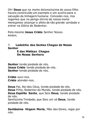 15
Oh! Deus que na morte dolorosíssima de vosso filho
haveis constituído um exemplo e um auxílio para a
salvação da linhagem humana: Concedei-nos, Vos
rogamos que no perigo último de nossa morte
mereçamos alcançar o afeto de tão grande caridade e
entrar na Glória do Redentor.
Pelo mesmo Jesus Cristo Senhor Nosso.
Amém.
7. Ladainha das Santas Chagas de Nosso
Senhor
E das Místicas Chagas
De Nossa Senhora
Senhor tende piedade de nós.
Jesus Cristo tende piedade de nós.
Senhor tende piedade de nós.
Cristo ouvi-nos.
Cristo atendei-nos.
Deus Pai, Rei dos Céus, tende piedade de nós.
Deus Filho, Redentor do Mundo, tende piedade de nós.
Deus Espírito Santo, que Sois Deus, tende piedade
de nós.
Santíssima Trindade, que Sois um só Deus, tende
piedade de nós.
Santíssima Virgem Maria, Mãe das Dores, rogai por
nós.
 
