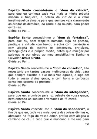 150
Espírito Santo concedei-me o "dom da ciência",
para que eu conheça cada vez mais a minha própria
miséria e fraqueza, a beleza da virtude e o valor
inestimável da alma, e para que sempre veja claramente
as ciladas do demônio, da carne e do mundo, para poder
evitá-las.
Glória ao Pai...
Espírito Santo concedei-me o "dom da fortaleza",
para que eu, sem respeito humano, fuja do pecado,
pratique a virtude com fervor, e sofra com paciência e
com alegria de espírito os desprezos, prejuízos,
perseguições e a própria morte, antes que renegar por
palavras e por obras ao meu amabilíssimo Senhor e
Salvador Jesus Cristo.
Glória ao Pai...
Espírito Santo concedei-me o "dom do conselho", tão
necessário em tantos passos melindrosos da vida, para
que sempre escolha o que mais Vos agrada, e siga em
tudo a vossa divina graça, e com bons e caridosos
conselhos socorra ao próximo.
Glória ao Pai...
Espírito Santo concedei-me o "dom da inteligência",
para que eu, alumiado pela luz celeste de vossa graça,
bem entenda as sublimes verdades da fé cristã.
Glória ao Pai...
Espírito Santo concedei-me o "dom da sabedoria", a
fim de que eu, cada vez mais, goste das coisas divinas e,
abrasado no fogo do vosso amor, prefira com alegria o
caminho do céu a tudo que é mundano e me una para
 
