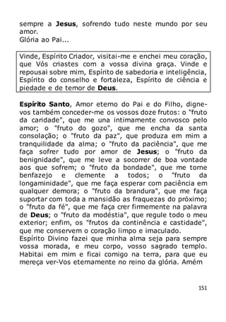 151
sempre a Jesus, sofrendo tudo neste mundo por seu
amor.
Glória ao Pai...
Vinde, Espírito Criador, visitai-me e enchei meu coração,
que Vós criastes com a vossa divina graça. Vinde e
repousai sobre mim, Espírito de sabedoria e inteligência,
Espírito do conselho e fortaleza, Espírito de ciência e
piedade e de temor de Deus.
Espírito Santo, Amor eterno do Pai e do Filho, digne-
vos também conceder-me os vossos doze frutos: o "fruto
da caridade", que me una intimamente convosco pelo
amor; o "fruto do gozo", que me encha da santa
consolação; o "fruto da paz", que produza em mim a
tranquilidade da alma; o "fruto da paciência", que me
faça sofrer tudo por amor de Jesus; o "fruto da
benignidade", que me leve a socorrer de boa vontade
aos que sofrem; o "fruto da bondade", que me torne
benfazejo e clemente a todos; o "fruto da
longaminidade", que me faça esperar com paciência em
qualquer demora; o "fruto da brandura", que me faça
suportar com toda a mansidão as fraquezas do próximo;
o "fruto da fé", que me faça crer firmemente na palavra
de Deus; o "fruto da modéstia", que regule todo o meu
exterior; enfim, os "frutos da continência e castidade",
que me conservem o coração limpo e imaculado.
Espírito Divino fazei que minha alma seja para sempre
vossa morada, e meu corpo, vosso sagrado templo.
Habitai em mim e ficai comigo na terra, para que eu
mereça ver-Vos eternamente no reino da glória. Amém
 