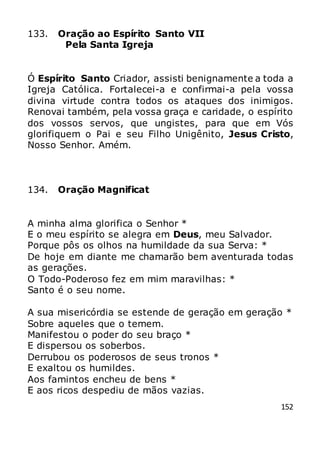 152
133. Oração ao Espírito Santo VII
Pela Santa Igreja
Ó Espírito Santo Criador, assisti benignamente a toda a
Igreja Católica. Fortalecei-a e confirmai-a pela vossa
divina virtude contra todos os ataques dos inimigos.
Renovai também, pela vossa graça e caridade, o espírito
dos vossos servos, que ungistes, para que em Vós
glorifiquem o Pai e seu Filho Unigênito, Jesus Cristo,
Nosso Senhor. Amém.
134. Oração Magnificat
A minha alma glorifica o Senhor *
E o meu espírito se alegra em Deus, meu Salvador.
Porque pôs os olhos na humildade da sua Serva: *
De hoje em diante me chamarão bem aventurada todas
as gerações.
O Todo-Poderoso fez em mim maravilhas: *
Santo é o seu nome.
A sua misericórdia se estende de geração em geração *
Sobre aqueles que o temem.
Manifestou o poder do seu braço *
E dispersou os soberbos.
Derrubou os poderosos de seus tronos *
E exaltou os humildes.
Aos famintos encheu de bens *
E aos ricos despediu de mãos vazias.
 