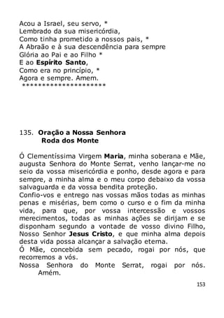153
Acou a Israel, seu servo, *
Lembrado da sua misericórdia,
Como tinha prometido a nossos pais, *
A Abraão e à sua descendência para sempre
Glória ao Pai e ao Filho *
E ao Espírito Santo,
Como era no princípio, *
Agora e sempre. Amem.
*********************
135. Oração a Nossa Senhora
Roda dos Monte
Ó Clementíssima Virgem Maria, minha soberana e Mãe,
augusta Senhora do Monte Serrat, venho lançar-me no
seio da vossa misericórdia e ponho, desde agora e para
sempre, a minha alma e o meu corpo debaixo da vossa
salvaguarda e da vossa bendita proteção.
Confio-vos e entrego nas vossas mãos todas as minhas
penas e misérias, bem como o curso e o fim da minha
vida, para que, por vossa intercessão e vossos
merecimentos, todas as minhas ações se dirijam e se
disponham segundo a vontade de vosso divino Filho,
Nosso Senhor Jesus Cristo, e que minha alma depois
desta vida possa alcançar a salvação eterna.
Ó Mãe, concebida sem pecado, rogai por nós, que
recorremos a vós.
Nossa Senhora do Monte Serrat, rogai por nós.
Amém.
 