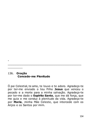 154
-
_____________________________________________
_________
136. Oração
Concede-me Plenitude
Ó pai Celestial, te amo, te louvo e te adoro. Agradeço-te
por ter-me enviado o teu Filho Jesus que venceu o
pecado e a morte para a minha salvação. Agradeço-te
por ter-me dado o Espírito Santo, que me dá força, que
me guia e me conduz à plenitude da vida. Agradeço-te
por Maria, minha Mãe Celeste, que intercede com os
Anjos e os Santos por mim.
 