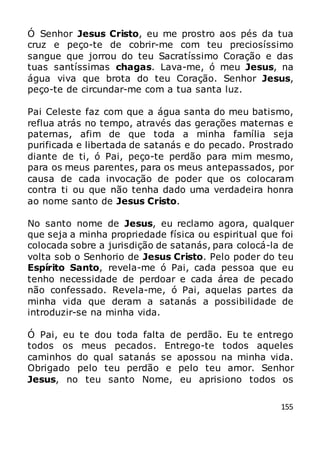 155
Ó Senhor Jesus Cristo, eu me prostro aos pés da tua
cruz e peço-te de cobrir-me com teu preciosíssimo
sangue que jorrou do teu Sacratíssimo Coração e das
tuas santíssimas chagas. Lava-me, ó meu Jesus, na
água viva que brota do teu Coração. Senhor Jesus,
peço-te de circundar-me com a tua santa luz.
Pai Celeste faz com que a água santa do meu batismo,
reflua atrás no tempo, através das gerações maternas e
paternas, afim de que toda a minha família seja
purificada e libertada de satanás e do pecado. Prostrado
diante de ti, ó Pai, peço-te perdão para mim mesmo,
para os meus parentes, para os meus antepassados, por
causa de cada invocação de poder que os colocaram
contra ti ou que não tenha dado uma verdadeira honra
ao nome santo de Jesus Cristo.
No santo nome de Jesus, eu reclamo agora, qualquer
que seja a minha propriedade física ou espiritual que foi
colocada sobre a jurisdição de satanás, para colocá-la de
volta sob o Senhorio de Jesus Cristo. Pelo poder do teu
Espírito Santo, revela-me ó Pai, cada pessoa que eu
tenho necessidade de perdoar e cada área de pecado
não confessado. Revela-me, ó Pai, aquelas partes da
minha vida que deram a satanás a possibilidade de
introduzir-se na minha vida.
Ó Pai, eu te dou toda falta de perdão. Eu te entrego
todos os meus pecados. Entrego-te todos aqueles
caminhos do qual satanás se apossou na minha vida.
Obrigado pelo teu perdão e pelo teu amor. Senhor
Jesus, no teu santo Nome, eu aprisiono todos os
 