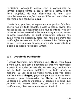 158
terníssima, Advogada nossa, com a consciência de
termos pecado contra o céu e contra a terra, e com
firme propósito de nos afastarmos do mal, para
encontrarmos na oração e na penitência o caminho da
conversão que conduz a Deus.
Liberta-nos, por isso, ó segura esperança dos Cristãos,
liberta-nos de todo flagelo, afasta a cólera divina das
nossas casas, da nossa Pátria, do mundo inteiro. Nós por
todas as nossas necessidades nos entregamos ao vosso
Coração Imaculado, no qual procuramos refúgio nas
duras horas de expiação, força nas horas de tremenda
purificação, certeza no triunfo do vosso Filho Divino, que
na cruz temos a arma da nossa luta e da nossa vitória e
a corôa da nossa felicidade. Amém!
138. Oração de Purificação
Ó Jesus Salvador, meu Senhor e meu Deus, meu Deus
e meu tudo, que com o sacrifício da cruz nos redimistes
e destruiu o poder de satanás, eu vos peço de libertar-
me de toda presença maléfica e de toda influência
maligna. Eu vos peço no vosso nome, peço-vos pelas
vossas santas chagas, peço-vos pela vossa santa cruz,
peço-vos pela intercessão de Maria, a Imaculada
Conceição e Virgem Dolorosa. O sangue e a água que
jorraram do vosso lado, desçam sobre mim para
purificar-me, libertar-me e curar-me. Amém!
 