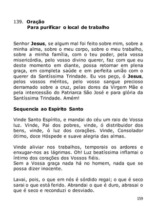 159
139. Oração
Para purificar o local de trabalho
Senhor Jesus, se algum mal foi feito sobre mim, sobre a
minha alma, sobre o meu corpo, sobre o meu trabalho,
sobre a minha família, com o teu poder, pela vossa
misericórdia, pelo vosso divino querer, faz com que eu
deste momento em diante, possa retornar em plena
graça, em completa saúde e em perfeita união com o
querer da Santíssima Trindade. Eu vos peço, ó Jesus,
pelos vossos méritos, pelo vosso sangue precioso
derramado sobre a cruz, pelas dores da Virgem Mãe e
pela intercessão do Patriarca São José e para glória da
Santíssima Trindade. Amém!
Sequencia ao Espírito Santo
Vinde Santo Espírito, e mandai do céu um raio de Vossa
luz. Vinde, Pai dos pobres, vinde, ó distribuidor dos
bens, vinde, ó luz dos corações. Vinde, Consolador
ótimo, doce Hóspede e suave alegria das almas.
Vinde aliviar nos trabalhos, temporais os ardores e
enxugar-nos as lágrimas. Oh! Luz beatíssima inflamai o
íntimo dos corações dos Vossos fiéis.
Sem a Vossa graça nada há no homem, nada que se
possa dizer inocente.
Lavai, pois, o que em nós é sórdido regai; o que é seco
sarai o que está ferido. Abrandai o que é duro, abrasai o
que é seco e reconduzi o desviado.
 