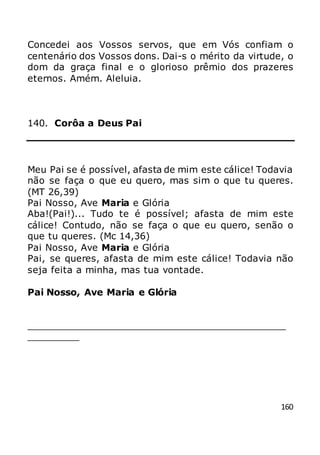 160
Concedei aos Vossos servos, que em Vós confiam o
centenário dos Vossos dons. Dai-s o mérito da virtude, o
dom da graça final e o glorioso prêmio dos prazeres
eternos. Amém. Aleluia.
140. Corôa a Deus Pai
Meu Pai se é possível, afasta de mim este cálice! Todavia
não se faça o que eu quero, mas sim o que tu queres.
(MT 26,39)
Pai Nosso, Ave Maria e Glória
Aba!(Pai!)... Tudo te é possível; afasta de mim este
cálice! Contudo, não se faça o que eu quero, senão o
que tu queres. (Mc 14,36)
Pai Nosso, Ave Maria e Glória
Pai, se queres, afasta de mim este cálice! Todavia não
seja feita a minha, mas tua vontade.
Pai Nosso, Ave Maria e Glória
_____________________________________________
_________
 