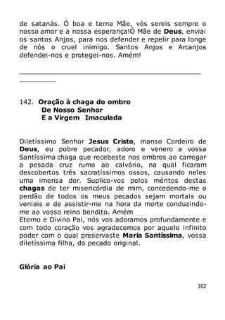 162
de satanás. Ó boa e terna Mãe, vós sereis sempre o
nosso amor e a nossa esperança!Ó Mãe de Deus, enviai
os santos Anjos, para nos defender e repelir para longe
de nós o cruel inimigo. Santos Anjos e Arcanjos
defendei-nos e protegei-nos. Amém!
_____________________________________________
_________
142. Oração à chaga do ombro
De Nosso Senhor
E a Virgem Imaculada
Diletíssimo Senhor Jesus Cristo, manso Cordeiro de
Deus, eu pobre pecador, adoro e venero a vossa
Santíssima chaga que recebeste nos ombros ao carregar
a pesada cruz rumo ao calvário, na qual ficaram
descobertos três sacratíssimos ossos, causando neles
uma imensa dor. Suplico-vos pelos méritos destas
chagas de ter misericórdia de mim, concedendo-me o
perdão de todos os meus pecados sejam mortais ou
veniais e de assistir-me na hora da morte conduzindo-
me ao vosso reino bendito. Amém
Eterno e Divino Pai, nós vos adoramos profundamente e
com todo coração vos agradecemos por aquele infinito
poder com o qual preservaste Maria Santíssima, vossa
diletíssima filha, do pecado original.
Glória ao Pai
 