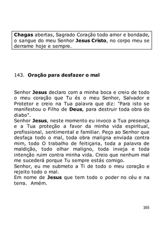 165
Chagas abertas, Sagrado Coração todo amor e bondade,
o sangue do meu Senhor Jesus Cristo, no corpo meu se
derrame hoje e sempre.
143. Oração para desfazer o mal
Senhor Jesus declaro com a minha boca e creio de todo
o meu coração que Tu és o meu Senhor, Salvador e
Protetor e creio na Tua palavra que diz: "Para isto se
manifestou o Filho de Deus, para destruir toda obra do
diabo".
Senhor Jesus, neste momento eu invoco a Tua presença
e a Tua proteção a favor da minha vida espiritual,
profissional, sentimental e familiar. Peço ao Senhor que
desfaça todo o mal, toda obra maligna enviada contra
mim, todo O trabalho de feitiçaria, toda a palavra de
maldição, todo olhar maligno, toda inveja e toda
intenção ruim contra minha vida. Creio que nenhum mal
me sucederá porque Tu sempre estás comigo.
Senhor, eu me submeto a Ti de todo o meu coração e
rejeito todo o mal.
Em nome de Jesus que tem todo o poder no céu e na
terra. Amém.
 