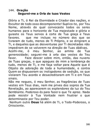 166
144. Oração
Segurei-me a Orla de tuas Vestes
Glória a Ti, ó Rei da Eternidade e Criador das nações, e
Escultor de todo osso decomponente! Suplico-te, por Teu
Nome, através do qual convocaste todos os seres
humanos para o horizonte de Tua majestade e glória e
guiaste os Teus servos à corte de Tua graça e Teus
favores. que me incluas no número dos que se
livraram de tudo, menos de Ti Próprio, e se dirigiram a
Ti, e daqueles que as desventuras por Ti decretadas não
impediram de se volverem na direção de Tuas dádivas.
Acolhi-me, ó meu Senhor, ao arrimo de Tua
generosidade; segurei-me à orla das vestes do Teu
favor. Faze descer sobre mim, então, das nuvens
de Tuas graças, o que apagues de mim a lembrança de
tudo, menos de Ti, e me faça voltar para Aquele que é
Objeto da adoração de toda a humanidade, e contra
Quem se dispuseram os instigadores de sedição, os que
violaram Teu acordo e desacreditaram em Ti e em Teus
sinais.
Não me negues, ó meu Senhor, as fragrâncias de Tuas
vestes em Teus dias, nem me prives dos sopros da Tua
Revelação, ao aparecerem os esplendores da luz do Teu
Semblante. Poderoso és para fazer o que Te apraz. Nada
pode resistir à Tua Vontade nem frustrar o que
determinaste por Teu poder.
Nenhum outro Deus há além de Ti, o Todo-Poderoso, o
Onisciente.
 