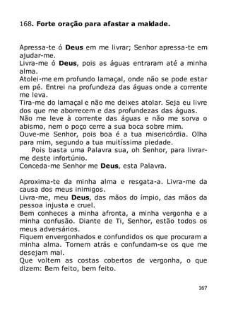 167
168. Forte oração para afastar a maldade.
Apressa-te ó Deus em me livrar; Senhor apressa-te em
ajudar-me.
Livra-me ó Deus, pois as águas entraram até a minha
alma.
Atolei-me em profundo lamaçal, onde não se pode estar
em pé. Entrei na profundeza das águas onde a corrente
me leva.
Tira-me do lamaçal e não me deixes atolar. Seja eu livre
dos que me aborrecem e das profundezas das águas.
Não me leve à corrente das águas e não me sorva o
abismo, nem o poço cerre a sua boca sobre mim.
Ouve-me Senhor, pois boa é a tua misericórdia. Olha
para mim, segundo a tua muitíssima piedade.
Pois basta uma Palavra sua, oh Senhor, para livrar-
me deste infortúnio.
Conceda-me Senhor me Deus, esta Palavra.
Aproxima-te da minha alma e resgata-a. Livra-me da
causa dos meus inimigos.
Livra-me, meu Deus, das mãos do ímpio, das mãos da
pessoa injusta e cruel.
Bem conheces a minha afronta, a minha vergonha e a
minha confusão. Diante de Ti, Senhor, estão todos os
meus adversários.
Fiquem envergonhados e confundidos os que procuram a
minha alma. Tornem atrás e confundam-se os que me
desejam mal.
Que voltem as costas cobertos de vergonha, o que
dizem: Bem feito, bem feito.
 